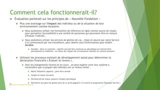 Comment cela fonctionnerait-il?
 Évaluation porterait sur les principes de « Nouvelle Fondation »
 Plus une avantage sur l'impact des individus ou de la situation de leur
environnement comme locataire.
 Nous souhaitons utiliser nos formulaires de référence en ligne comme source de moyeu
pour permettre l'accessibilité à une variété de personnes qui pourraient être en mesure
d'évaluer l'individu .
 Nous souhaitons utiliser nos services de gestion de cas , mises en œuvre par notre Service
à la communauté par nos travailleurs, pour obtenir plus d'informations pour établir
durable .
 Durable : dans ce contexte , signifie une barrière continue ou périodique qui devrait être
permanente ou indéfinie , en raison de l'impact de circonstance individu ou comme locataire.
 Utilisant les processus existant de développement social pour déterminer la
déclaration financière ( Évaluer le revenu ) .
 Avec les changements récents et en cours , on peut espérer avoir leur système a
reconnaître que la plupart des individus ont un revenu limité .
 Moins fréquents rapports , peut-être annuel
 Simple et moins intrusive
 Permettrait de mieux soutenir l'emploi périodique
 Permettre aux gens de garder plus de ce qu'ils gagnent ( à travers le programme d'épargne Escrow )
 