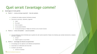 Quel serait l'avantage comme?
 Avantage en trois partie
 Partie 1 - «revenu de base essentiel" - liste de souhaits
 L'utilisation de simples montants forfaitaires mensuel
 Couvrirait la nourriture, vêtements, logement
 rappel:
 Plus simple
 moins de rapports
 une plus grande flexibilité
 Un plus grand avantage sur l'impact des individus ou de la situation locataire.
 Partie 2 - «rente d'invalidité» - Liste de souhaits
 Les taux forfaitaires seront distribués pour la gamme de coût routine associée à l'impact d'un handicap (par exemple alimentaires, transport,
services et supports).
 mensuel
 Exigerait rapports ou reçus limitée
 Partie 3 - «Avantages de besoins exceptionnels"
 Un avantage pour les urgences ou les éléments extraordinaires
 Serait basé sur la déclaration des frais réels
 Au besoin, pas mensuel
 maintient la flexibilité
 