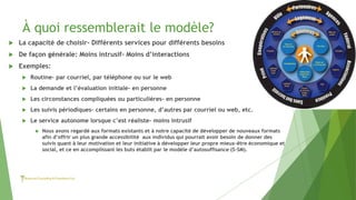 À quoi ressemblerait le modèle?
 La capacité de choisir- Différents services pour différents besoins
 De façon générale: Moins intrusif- Moins d’interactions
 Exemples:
 Routine- par courriel, par téléphone ou sur le web
 La demande et l’évaluation initiale- en personne
 Les circonstances compliquées ou particulières- en personne
 Les suivis périodiques- certains en personne, d’autres par courriel ou web, etc.
 Le service autonome lorsque c’est réaliste- moins intrusif
 Nous avons regardé aux formats existants et à notre capacité de développer de nouveaux formats
afin d’offrir un plus grande accessibilité aux individus qui pourrait avoir besoin de donner des
suivis quant à leur motivation et leur initiative à développer leur propre mieux-être économique et
social, et ce en accomplissant les buts établit par le modèle d’autosuffisance (S-SM).
 