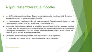 À quoi ressemblerait le modèle?
 Les différents départements du Gouvernement provincial continuerait à desservir
leurs programmes et leurs services existants.
 Les communautés continuerait à avoir des services de formations spécifiques et des
connaissances en lien avec les besoins de cette population.
 Un modèle moins intrusif tel que le modèle d’autosuffisance (S-SM) pourrait faciliter
la tâche pour les employés- Ce qui signifie que les organismes communautaires et les
compagnies de logements pourrait diriger leurs ressources ailleurs et maximiser les
services qu’ils offrent aux consommateurs.
 Un modèle moins intrusif pourrait aussi vouloir dire un changement…
 du modèle de “Gestion de cas” vers un modèle de “Service au client”
 
