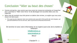 Conclusion “Aller au bout des choses"
 Comme entreprise, nous savons que nous avons les ressources existantes et l'expertise
pour contribuer à “Bâtir notre force" et de développer de nouvelles idées avec nos
capacités
 Notre liste de souhaits nous fait penser en dehors des normes, on espère que vous avez
réussi à le faire aussi.
 On a pas tous les réponses mais nous sommes plus que prêt à faire partie de votre équipe, qui
pourrait bénéficier de nos services, dans la province du Nouveau-Brunswick.
On termine ici avec notre information et on espère aussi avec de la matière à
réflexion!
info@breelove.ca
www.breelove.ca
Merçi!
L’équipe B : )
 