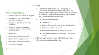Notre Présentation…
 Fond
 Septembre 2013 - BreeLove Counselling &
Consultants a été constituée pour fournir une
approche de collaboration à des initiatives sociales
et soutient à améliorer le bien-être des individus,
des familles et des communautés.
 Les services comprennent:
 Counselling
 Support et Services de conservation des locataires
 Ateliers éducatifs et de soutien
 intervention et services de gestion de cas, et;
 Organisation des services ministériels / gestion du
stress.
 S'il vous plaît visitez notre site Web pour plus
information@www.breelove.ca
 BreeLove services-Contexte et objectif.
 Sommes-nous sur la même page?
(discussion en groupe)
 Principes et Objectifs-La Nouvelle
"Fondation"
 Partage de nouvelles idées avec
existantes actifs de «Construire la
nouvelle maison"
 Qui est-ce?
 Comment cela fonctionnerait-il?
 Quel serait l'avantage comme?
 Quel sera le modèle ressembler?
 Conclusion «Suivi-Par"
 