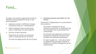Fond…
Un apercu de certains programmes d’aide du
Ministère du développement social et leur
fonctionnement:
 Assistance sociale (3 différents niveaux
d’assistance base sur l’employabilité)
 Aide au logement pour les personnes
ayant un handicap (retrofit program)
 Services d’aide à domicile:
- Programme de soutien aux personnes
ayant un handicap (65 ans et moins)
- Les soins de longue durée (65 ans et plus)
 Comment pouvons-nous bâtir sur nos
forces?
Promouvoir l’indépendance et la permanence
des locataires :
- En prenant connaissance de nos
ressources existantes, en établissant des
liens durables avec nos partenaires en
communauté
- En priorisant des approches centrée sur
les besoins uniques des locataires afin
d’établir des solutions permanentes
- En étant capable de « sortir de la boite »
en adoptant des pratiques flexibles et
adaptés aux réalités changeantes de nos
communautés
 