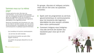 Sommes nous sur la même
page?
En groupe, discutez et indiquez certains
mots clés en lien avec les questions
suivantes:
 Quels sont les programmes ou services
gouvernementaux et communautaires
pour les locataires des logement
abordables les plus souvent utilisées
dans votre communauté?
 Comment intégrez-vous/intégriez-
vous des services de soutien aux
locataires pour ceux qui en ont
besoin?
Comme partie de notre rôle dans nos
communautés, ce qui inclue nos partenariats
avec les compagnies de gestion de propriétés qui
gèrent les logements à but non-lucratifs ou
subventionnées, les coopératives de logements
abordables et les logements privés:
BreeLove Counselling and Consultants Ltd. mise
sur les rôles et services suivants, qui ont comme
but de promouvoir l’accessibilité aux ressources
communautaires et publiques/gouvernmentales:
- Les travailleurs de service communautaire
- Les services de santé mentale
- Les services de soutien aux pairs (Peer
support workers)
- Les ateliers de groupes éducatifs et/ou de
soutien
 
