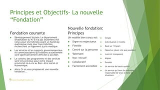 Principes et Objectifs- La nouvelle
“Fondation”
Fondation courante
Nouvelle fondation:
Principes
Un modèle bien conçu est:
 Digne et respectueux
 Flexible
 Centré sur la personne
 Valorisant
 Non- intrusif
 Collaboratif
 Facilement accessible
 Développement Sociale: Le département
d'habitation du N.-B n'a pas seulement été
conçu pour les Individus ayant un handicap
quelconque mais pour tous individus
recherchant un logement à prix modique.
 Les services et les supports gouvernementaux
et communautaires qui existent actuellement
sont significativement difficiles à accéder.
 Le contenu des programmes et des services
sont très précieux pour notre impact
provincial vis-à-vis au Bien -être social et
économique.
 Alors- Si on vous proposerait une nouvelle
fondation...
 Simple
 Individualisé et mobile
 Basé sur l’impact
 Opportun (Aussi vite que possible)
 Juste et transparent
 Aligner
 Durable
 Un service de haute qualité
 Un service qui tient les individus
responsable de leurs actions et
situations
 