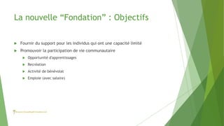 La nouvelle “Fondation” : Objectifs
 Fournir du support pour les individus qui ont une capacité limité
 Promouvoir la participation de vie communautaire
 Opportunité d'apprentissages
 Recréation
 Activité de bénévolat
 Emploie (avec salaire)
 