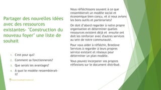 Partager des nouvelles idées
avec des ressources
existantes- "Construction du
nouveau foyer" une liste de
souhait
Nous réfléchissons souvent à ce que
ressemblerait un modèle social et
économique bien conçu, et si nous avions
les bons outils et partenariats?
On doit d’abord regarder à notre propre
organisation et déterminer quelles
ressources existent déjà et ensuite ont
doit les renforcer avec d'autres services
au sein de notre communauté.
Pour vous aider à réfléchir, Breelove
Services à regarder à leurs propres
service existant et réseaux pour
déterminer un plan modèle.
Vous pouvez incorporer vos propres
réflexions sur le document distribué.
1. C'est pour qui?
2. Comment sa fonctionnerais?
3. Que serais les avantages?
4. À quoi le modèle ressemblerait-
il?
 
