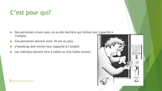C’est pour qui?
 Des personnes vivant avec un ou des barrière qui limites leur capacité à
l’emploi.
 Ces personnes doivent avoir 18 ans ou plus.
 L’handicap doit limiter leur capacité à l’emploi
 Les individus doivent être à faible ou très faible revenu
 