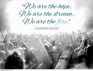 “We are the hope,
We are the dream,
We are the fire.”
-ALEXANDER DELEON

http://www.ﬂickr.com/photos/45409431@N00/8150285487/

Saturday, February 22, 14

 