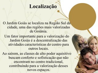 Localização

O Jardim Goiás se localiza na Região Sul da
  cidade, uma das regiões mais valorizadas
                  de Goiânia.
 Um fator importante para a valorização do
     Jardim Goiás é a descentralização das
   atividades características do centro para
                 outros locais.
Ao saírem, as classes de alto poder aquisitivo
    buscam conforto e sofisticação que não
        encontram no centro tradicional,
    contribuindo para a valorização desses
                novos espaços.
 