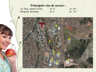 Principais vias de acesso :
Av. Dep. Jamel Cecílio   Av. E          Av. 88
Marginal Botafogo        Av.A           Av. 115
 