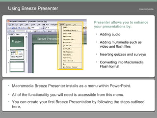 Using Breeze Presenter Macromedia Breeze Presenter installs as a menu within PowerPoint. All of the functionality you will need is accessible from this menu. You can create your first Breeze Presentation by following the steps outlined here. Presenter allows you to enhance your presentations by: Adding audio  Adding multimedia such as video and flash files Inserting quizzes and surveys Converting into Macromedia Flash format 