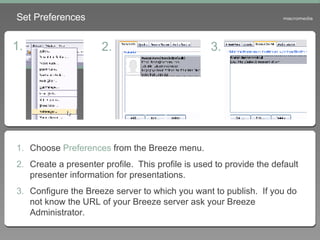 Set Preferences Choose  Preferences  from the Breeze menu. Create a presenter profile.  This profile is used to provide the default presenter information for presentations. Configure the Breeze server to which you want to publish.  If you do not know the URL of your Breeze server ask your Breeze Administrator. 1. 2. 3. 