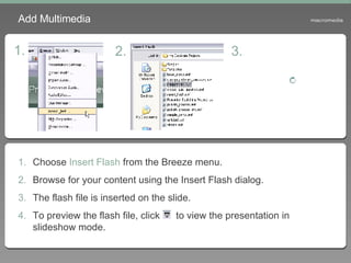 Choose  Insert Flash  from the Breeze menu. Browse for your content using the Insert Flash dialog. The flash file is inserted on the slide. To preview the flash file, click  to view the presentation in slideshow mode. Add Multimedia 1. 2. 3. 