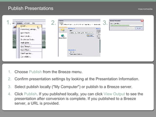 Publish Presentations Choose  Publish  from the Breeze menu. Confirm presentation settings by looking at the Presentation Information. Select publish locally ("My Computer") or publish to a Breeze server.   Click  Publish . If you published locally, you can click  View Output  to see the presentation after conversion is complete. If you published to a Breeze server, a URL is provided. 1. 2. 3. 