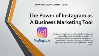 The Power of Instagram as
A Business MarketingTool
Instagram celebrates its 10th birthday in 2020. Its
pictorial format proved to be an instant hit,
reaching 1 million monthly active users within 2
months of its launch in 2010, and 50 million by
April 2012. By June 2018, Instagram hit 1 billion
users.
WWW.BREEZEDEVELOPMENT.CO.UK
 