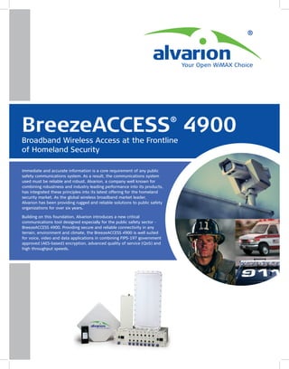 BreezeACCESS 4900                                                            ®

Broadband Wireless Access at the Frontline
of Homeland Security

Immediate and accurate information is a core requirement of any public
safety communications system. As a result, the communications system
used must be reliable and robust. Alvarion, a company well known for
combining robustness and industry leading performance into its products,
has integrated these principles into its latest offering for the homeland
security market. As the global wireless broadband market leader,
Alvarion has been providing rugged and reliable solutions to public safety
organizations for over six years.

Building on this foundation, Alvarion introduces a new critical
communications tool designed especially for the public safety sector -
BreezeACCESS 4900. Providing secure and reliable connectivity in any
terrain, environment and climate, the BreezeACCESS 4900 is well suited
for voice, video and data applications in combining FIPS-197 government
approved (AES-based) encryption, advanced quality of service (QoS) and
high throughput speeds.
 