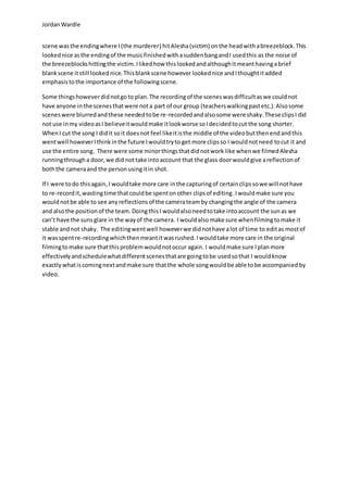 JordanWardle
scene wasthe endingwhere I(the murderer) hitAlesha(victim) onthe headwithabreezeblock.This
lookednice asthe endingof the musicfinishedwithasuddenbangandI usedthis as the noise of
the breezeblockshittingthe victim.Ilikedhow thislookedandalthoughitmeanthavingabrief
blankscene itstill lookednice.Thisblankscene however lookednice andIthoughtitadded
emphasis tothe importance of the followingscene.
Some thingshoweverdidnotgoto plan.The recordingof the sceneswasdifficultaswe couldnot
have anyone inthe scenesthatwere nota part of our group (teacherswalkingpastetc.).Alsosome
sceneswere blurredandthese neededtobe re-recordedandalsosome were shaky.These clipsI did
not use inmy videoasI believeitwouldmake itlookworse soIdecidedtocut the song shorter.
WhenI cut the song I didit soit doesnot feel likeitisthe middle of the videobutthenendandthis
wentwell howeverIthinkinthe future Iwouldtryto get more clipsso I wouldnotneed tocut it and
use the entire song. There were some minorthingsthatdidnotwork like whenwe filmedAlesha
runningthrougha door,we did nottake intoaccount that the glass doorwouldgive areflectionof
boththe cameraand the personusingitin shot.
If I were todo thisagain,I wouldtake more care inthe capturingof certainclipssowe will nothave
to re-recordit,wastingtime thatcouldbe spentonother clipsof editing.Iwouldmake sure you
wouldnotbe able to see anyreflectionsof the camerateamby changingthe angle of the camera
and alsothe positionof the team.DoingthisI wouldalsoneedtotake intoaccount the sunas we
can’t have the sunsglare in the wayof the camera. I wouldalso make sure whenfilmingtomake it
stable andnot shaky. The editingwentwell howeverwe didnothave alot of time to editas mostof
it wasspentre-recordingwhichthenmeantitwasrushed. Iwouldtake more care in the original
filmingtomake sure thatthisproblemwouldnotoccur again. I wouldmake sure I planmore
effectivelyandschedulewhatdifferentscenesthatare goingtobe usedsothat I wouldknow
exactlywhatiscomingnextandmake sure thatthe whole songwouldbe able tobe accompaniedby
video.
 