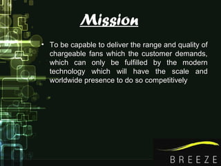 Mission
• To be capable to deliver the range and quality ofTo be capable to deliver the range and quality of
chargeable fans which the customer demands,chargeable fans which the customer demands,
which can only be fulfilled by the modernwhich can only be fulfilled by the modern
technology which will have the scale andtechnology which will have the scale and
worldwide presence to do so competitivelyworldwide presence to do so competitively
 