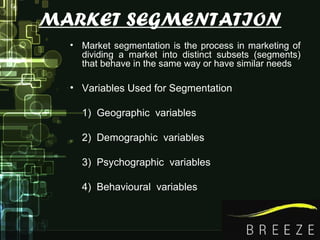 MARKET SEGMENTATION
• Market segmentation is the process in marketing of
dividing a market into distinct subsets (segments)
that behave in the same way or have similar needs
• Variables Used for Segmentation
1) Geographic variables
2) Demographic variables
3) Psychographic variables
4) Behavioural variables
 