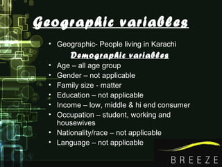Geographic variables
• Geographic- People living in Karachi
Demographic variables
• Age – all age group
• Gender – not applicable
• Family size - matter
• Education – not applicable
• Income – low, middle & hi end consumer
• Occupation – student, working and
housewives
• Nationality/race – not applicable
• Language – not applicable
 