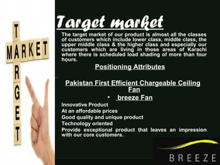 Target market• The target market of our product is almost all the classes
of customers which include lower class, middle class, the
upper middle class & the higher class and especially our
customers which are living in those areas of Karachi
where there is scheduled load shading of more than four
hours.
Positioning Attributes
Pakistan First Efficient Chargeable Ceiling
Fan
• breeze Fan
• Innovative Product
• At an affordable prices
• Good quality and unique product
• Technology oriented
• Provide exceptional product that leaves an impression
with our core customers.
 