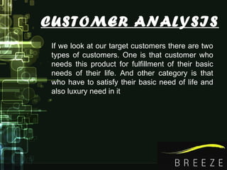 CUSTOMER ANALYSIS
If we look at our target customers there are two
types of customers. One is that customer who
needs this product for fulfillment of their basic
needs of their life. And other category is that
who have to satisfy their basic need of life and
also luxury need in it
 