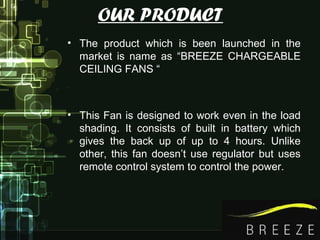 OUR PRODUCT
• The product which is been launched in the
market is name as “BREEZE CHARGEABLE
CEILING FANS “
• This Fan is designed to work even in the load
shading. It consists of built in battery which
gives the back up of up to 4 hours. Unlike
other, this fan doesn’t use regulator but uses
remote control system to control the power.
 