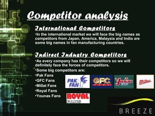 Competitor analysis
International Competitors
•In the international market we will face the big names as
competitors from Japan, America, Malaysia and India are
some big names in fan manufacturing countries.
Indirect Industry Competitors
•As every company has their competitors so we will
definitely face the forces of competitors.
•Some big competitors are:
•Pak Fans
•GFC Fans
•Millat Fans
•Royal Fans
•Younas Fans
 