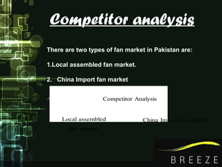 Competitor analysis
Competitor Analysis
Local assembled
fan market
China Import fan market
There are two types of fan market in Pakistan are:
1.Local assembled fan market.
2. China Import fan market
 