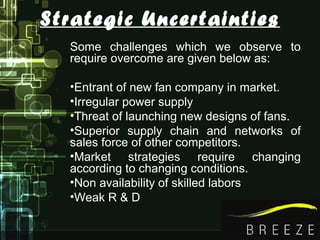 Strategic Uncertainties
Some challenges which we observe to
require overcome are given below as:
•Entrant of new fan company in market.
•Irregular power supply
•Threat of launching new designs of fans.
•Superior supply chain and networks of
sales force of other competitors.
•Market strategies require changing
according to changing conditions.
•Non availability of skilled labors
•Weak R & D
 