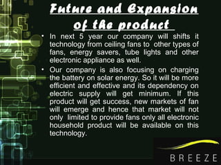 Future and Expansion
of the product
• In next 5 year our company will shifts it
technology from ceiling fans to other types of
fans, energy savers, tube lights and other
electronic appliance as well.
• Our company is also focusing on charging
the battery on solar energy. So it will be more
efficient and effective and its dependency on
electric supply will get minimum. If this
product will get success, new markets of fan
will emerge and hence that market will not
only limited to provide fans only all electronic
household product will be available on this
technology.
 