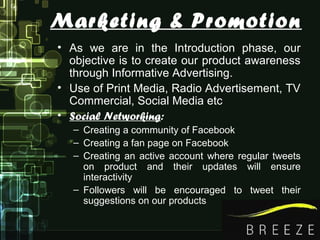 Marketing & Promotion
• As we are in the Introduction phase, our
objective is to create our product awareness
through Informative Advertising.
• Use of Print Media, Radio Advertisement, TV
Commercial, Social Media etc
• Social Networking:
– Creating a community of Facebook
– Creating a fan page on Facebook
– Creating an active account where regular tweets
on product and their updates will ensure
interactivity
– Followers will be encouraged to tweet their
suggestions on our products
 