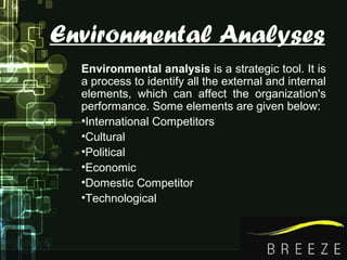 Environmental Analyses
Environmental analysis is a strategic tool. It is
a process to identify all the external and internal
elements, which can affect the organization's
performance. Some elements are given below:
•International Competitors
•Cultural
•Political
•Economic
•Domestic Competitor
•Technological
 