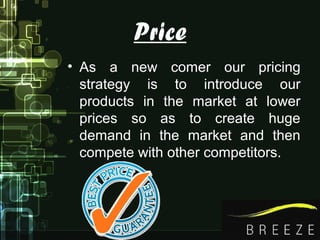 Price
• As a new comer our pricing
strategy is to introduce our
products in the market at lower
prices so as to create huge
demand in the market and then
compete with other competitors.
 