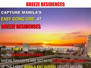 BREEZE RESIDENCES
CAPTURE MANILA'SCAPTURE MANILA'S
EASY GOING VIBEEASY GOING VIBE ATAT
BREEZE RESIDENCESBREEZE RESIDENCES
WHEREWHERE DAYSDAYS ARE MARKED WITH LEISURELY STROLLSARE MARKED WITH LEISURELY STROLLS
ALONGALONG ROXAS BOULEVARDROXAS BOULEVARD
WHERE TWILIGHTS ARE SET WITHWHERE TWILIGHTS ARE SET WITH SPECTACULAR VIEWSSPECTACULAR VIEWS
OF THE FAMED MANILA BAY SUNSET OR CITY SKYLINE
 