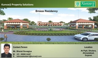Kunvarji Property Solutions
Contact Person
Mr. Bharat Suvagiya
M: +91 - 90990 24467
E: bdmrealestate1@kunvarji.com
Location
At Pipli, Dholera,
Ahmedabad,
Gujarat.
Breeze Residency
 