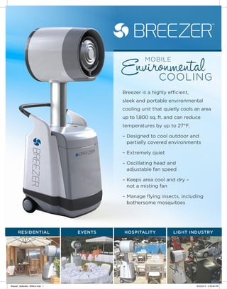 Breezer is a highly efficient,
sleek and portable environmental
cooling unit that quietly cools an area
up to 1,800 sq. ft. and can reduce
temperatures by up to 27°F.
–	Designed to cool outdoor and
partially covered environments
–	Extremely quiet
–	Oscillating head and
adjustable fan speed
–	Keeps area cool and dry –
not a misting fan
–	Manage flying insects, including
bothersome mosquitoes
RESIDENTIAL EVENTS HOSPITALITY LIGHT INDUSTRY
Breezer_Sellsheet - Wilkins.indd 1 6/23/2014 2:39:46 PM
 