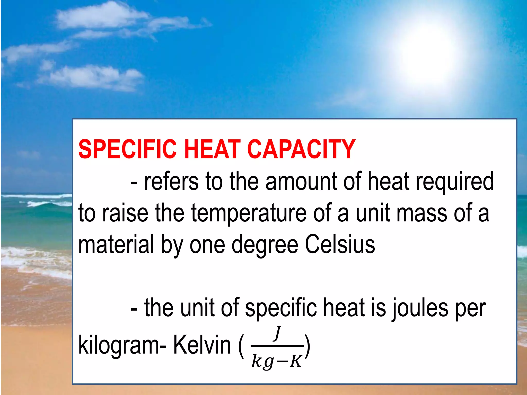 SPECIFIC HEAT CAPACITY
- refers to the amount of heat required
to raise the temperature of a unit mass of a
material by one degree Celsius
- the unit of specific heat is joules per
kilogram- Kelvin (
𝐽
𝑘𝑔−𝐾
)
 