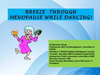 BREEZE THROUGH
MENOPAUSE WHILE DANCING!




           Dr.Maninder Ahuja
           Chairperson Mid Life Management committee of
           FOGSI
           President FOGS(Faridabad Obst&gyane society)
            Founder Secretary IMS Faridabad chapter(Past)
           chairperson Public awareness committee of IMS
           Secretary General IMS
           Ahuja Hospital &Infertility Centre 526 sector 17
           Faridabad
 