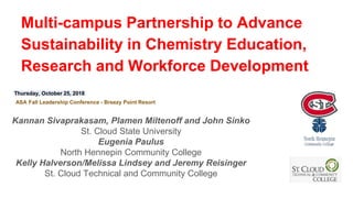 Multi-campus Partnership to Advance
Sustainability in Chemistry Education,
Research and Workforce Development
Kannan Sivaprakasam, Plamen Miltenoff and John Sinko
St. Cloud State University
Eugenia Paulus
North Hennepin Community College
Kelly Halverson/Melissa Lindsey and Jeremy Reisinger
St. Cloud Technical and Community College
Thursday, October 25, 2018
ASA Fall Leadership Conference - Breezy Point Resort
 