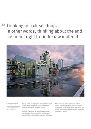 62
Thinking in a closed loop.
In other words, thinking about the end
customer right from the raw material.
EGGER unites all its partners involved in the value
added chain. Integration means that we work
together throughout the entire process.
Reverse integration. We rely on long-term part-
nerships and contracts with our suppliers and
concentrate on securing and improving the supply
of raw materials. This is done using our own
sawmill, our own resin plant, our own forestry
management and wood recycling enterprises, plus
our own short-rotation plantations and harvesting
and logistics system.
At the Romanian plant we
invested in a resin plant in
2010 in order to manufacture
our own resin and binding
agents for production.
 