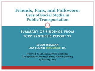 Friends, Fans, and Followers:
     Uses of Social Media in
     Public Transportation


  SUMMARY OF FINDINGS FROM
   TCRP SYNTHESIS REPORT 99

             SUSAN BREGMAN
        OAK SQUARE RESOURCES, LLC

       Wake Up to the Social Media Challenge
   Transportation Research Board Annual Meeting
                  13 January 2013
 