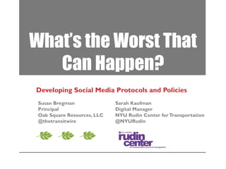 What’s the Worst That
Can Happen?
Developing Social Media Protocols and Policies
Susan Bregman
Principal
Oak Square Resources, LLC
@thetransitwire

Sarah Kaufman
Digital Manager
NYU Rudin Center for Transportation
@NYURudin

 
