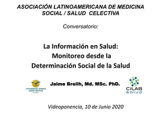 La	Información	en	Salud:	
	Monitoreo	desde	la		
Determinación	Social	de	la	Salud	
Jaime Breilh, Md. MSc. PhD.
Videoponencia,	10	de	Junio	2020	
ASOCIACIÓN LATINOAMERICANA DE MEDICINA
SOCIAL / SALUD CELECTIVA
Conversatorio:
 