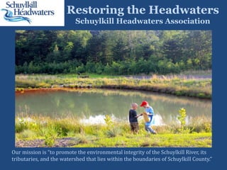 Restoring the Headwaters
Schuylkill Headwaters Association
Our mission is “to promote the environmental integrity of the Schuylkill River, its
tributaries, and the watershed that lies within the boundaries of Schuylkill County.”
 