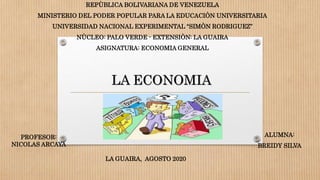 LA ECONOMIA
REPÙBLICA BOLIVARIANA DE VENEZUELA
MINISTERIO DEL PODER POPULAR PARA LA EDUCACIÒN UNIVERSITARIA
UNIVERSIDAD NACIONAL EXPERIMENTAL “SIMÒN RODRIGUEZ”
NÙCLEO: PALO VERDE - EXTENSIÒN: LA GUAIRA
ASIGNATURA: ECONOMIA GENERAL
PROFESOR:
NICOLAS ARCAYA
ALUMNA:
BREIDY SILVA
LA GUAIRA, AGOSTO 2020
 