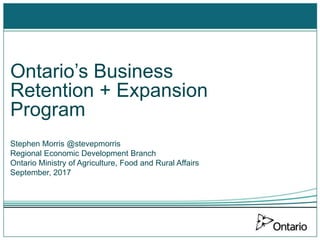 Ontario’s Business
Retention + Expansion
Program
Stephen Morris @stevepmorris
Regional Economic Development Branch
Ontario Ministry of Agriculture, Food and Rural Affairs
September, 2017
 