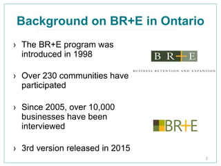 Background on BR+E in Ontario
› The BR+E program was
introduced in 1998
› Over 230 communities have
participated
› Since 2005, over 10,000
businesses have been
interviewed
› 3rd version released in 2015
2
 