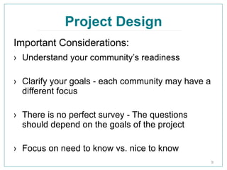 Project Design
› Understand your community’s readiness
› Clarify your goals - each community may have a
different focus
› There is no perfect survey - The questions
should depend on the goals of the project
› Focus on need to know vs. nice to know
9
Important Considerations:
 